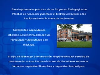 Para la puesta en práctica de un Proyecto Pedagógico de
Plantel, es necesario planificar el trabajo e integrar a los
involucrados en la toma de decisiones.

También las capacidades
internas de la institución con las
fortalezas y debilidades son
medidas.

El tipo de liderazgo, comunicación, responsabilidad, sentido de
pertenencia, actuación para la toma de decisiones, recursos
humanos, capacidad financiera y capacidad tecnológica.

 