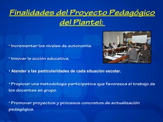 Finalidades del Proyecto Pedagógico
del Plantel:
• Incrementar los niveles de autonomía.
• Innovar la acción educativa.
• Atender a las particularidades de cada situación escolar.
• Propiciar una metodología participativa que favorezca el trabajo de
los docentes en grupo.
• Promover proyectos y procesos concretos de actualización
pedagógica.

 