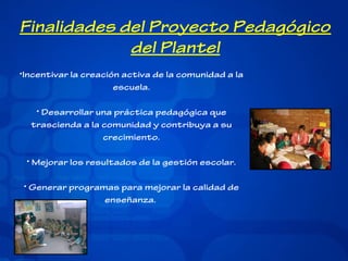 Finalidades del Proyecto Pedagógico
del Plantel
•Incentivar la creación activa de la comunidad a la
escuela.
• Desarrollar una práctica pedagógica que
trascienda a la comunidad y contribuya a su
crecimiento.
• Mejorar los resultados de la gestión escolar.
• Generar programas para mejorar la calidad de
enseñanza.

 