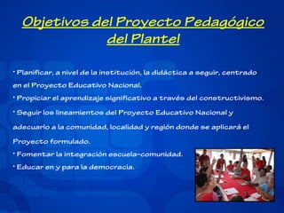 Objetivos del Proyecto Pedagógico
del Plantel
• Planificar, a nivel de la institución, la didáctica a seguir, centrado
en el Proyecto Educativo Nacional.
• Propiciar el aprendizaje significativo a través del constructivismo.
• Seguir los lineamientos del Proyecto Educativo Nacional y
adecuarlo a la comunidad, localidad y región donde se aplicará el
Proyecto formulado.
• Fomentar la integración escuela–comunidad.
• Educar en y para la democracia.

 