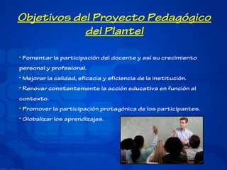 Objetivos del Proyecto Pedagógico
del Plantel
• Fomentar la participación del docente y así su crecimiento
personal y profesional.
• Mejorar la calidad, eficacia y eficiencia de la institución.
• Renovar constantemente la acción educativa en función al
contexto.
• Promover la participación protagónica de los participantes.
• Globalizar los aprendizajes.

 