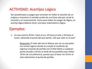 Son pasatiempos o juegos que consisten en hallar la solución de un
enigma o encontrar el sentido oculto de una frase solo por vía de la
intuición y el razonamiento. Como para todos los juegos de lógica, un
acertijo lógico debería tener una base matemática o lógica.
ACTIVIDAD: Acertijos Lógico
Ejemplos:
1. Un oso camina 10 Km. hacia el sur, 10 hacia el este y 10 hacia el
norte, volviendo al punto del que partió. ¿De que color es el oso?
Respuesta: El color del oso es blanco, por ser un oso polar.
Los únicos lugares donde se cumple la condición de
regresar al punto de partida son el Polo Norte y cualquier
punto situado a 10 km al norte de los paralelos que midan
10 km de circunferencia, puesto que al hacer los 10 km al
este volveremos al punto de partida.
 