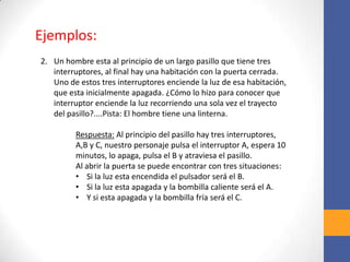 2. Un hombre esta al principio de un largo pasillo que tiene tres
interruptores, al final hay una habitación con la puerta cerrada.
Uno de estos tres interruptores enciende la luz de esa habitación,
que esta inicialmente apagada. ¿Cómo lo hizo para conocer que
interruptor enciende la luz recorriendo una sola vez el trayecto
del pasillo?....Pista: El hombre tiene una linterna.
Respuesta: Al principio del pasillo hay tres interruptores,
A,B y C, nuestro personaje pulsa el interruptor A, espera 10
minutos, lo apaga, pulsa el B y atraviesa el pasillo.
Al abrir la puerta se puede encontrar con tres situaciones:
• Si la luz esta encendida el pulsador será el B.
• Si la luz esta apagada y la bombilla caliente será el A.
• Y si esta apagada y la bombilla fría será el C.
Ejemplos:
 