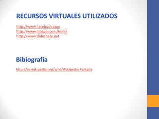 RECURSOS VIRTUALES UTILIZADOS
http://www.f.acebook.com
http://www.blogger.com/home
http://www.slideshare.net
Bibiografía
http://es.wikipedia.org/wiki/Wikipedia:Portada
 