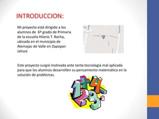 Mi proyecto está dirigido a los
alumnos de 6º grado de Primaria
de la escuela Hilario T. Rocha,
ubicada en el municipio de
Atemajac de Valle en Zapopan
Jalisco
INTRODUCCION:
Este proyecto surgió motivada ante tanta tecnología mal aplicada
para que los alumnos desarrollen su pensamiento matemático en la
solución de problemas.
 