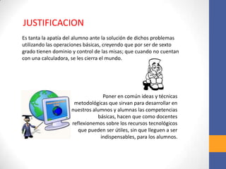 Es tanta la apatía del alumno ante la solución de dichos problemas
utilizando las operaciones básicas, creyendo que por ser de sexto
grado tienen dominio y control de las misas; que cuando no cuentan
con una calculadora, se les cierra el mundo.
JUSTIFICACION
Poner en común ideas y técnicas
metodológicas que sirvan para desarrollar en
nuestros alumnos y alumnas las competencias
básicas, hacen que como docentes
reflexionemos sobre los recursos tecnológicos
que pueden ser útiles, sin que lleguen a ser
indispensables, para los alumnos.
 