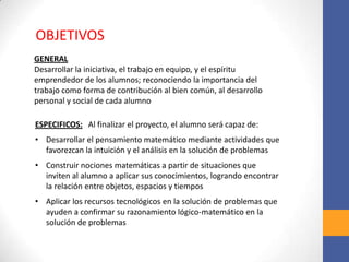 OBJETIVOS
GENERAL
Desarrollar la iniciativa, el trabajo en equipo, y el espíritu
emprendedor de los alumnos; reconociendo la importancia del
trabajo como forma de contribución al bien común, al desarrollo
personal y social de cada alumno
ESPECIFICOS: Al finalizar el proyecto, el alumno será capaz de:
• Desarrollar el pensamiento matemático mediante actividades que
favorezcan la intuición y el análisis en la solución de problemas
• Construir nociones matemáticas a partir de situaciones que
inviten al alumno a aplicar sus conocimientos, logrando encontrar
la relación entre objetos, espacios y tiempos
• Aplicar los recursos tecnológicos en la solución de problemas que
ayuden a confirmar su razonamiento lógico-matemático en la
solución de problemas
 