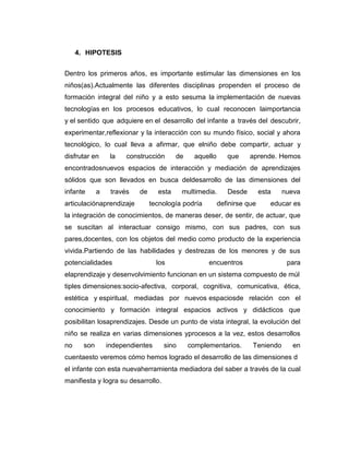 4. HIPOTESIS
Dentro los primeros años, es importante estimular las dimensiones en los
niños(as).Actualmente las diferentes disciplinas propenden el proceso de
formación integral del niño y a esto sesuma la implementación de nuevas
tecnologías en los procesos educativos, lo cual reconocen laimportancia
y el sentido que adquiere en el desarrollo del infante a través del descubrir,
experimentar,reflexionar y la interacción con su mundo físico, social y ahora
tecnológico, lo cual lleva a afirmar, que elniño debe compartir, actuar y
disfrutar en

la

construcción

de

aquello

que

aprende. Hemos

encontradosnuevos espacios de interacción y mediación de aprendizajes
sólidos que son llevados en busca deldesarrollo de las dimensiones del
infante

a

través

articulaciónaprendizaje

de

esta

multimedia.

tecnología podría

Desde

esta

definirse que

nueva

educar es

la integración de conocimientos, de maneras deser, de sentir, de actuar, que
se suscitan al interactuar consigo mismo, con sus padres, con sus
pares,docentes, con los objetos del medio como producto de la experiencia
vivida.Partiendo de las habilidades y destrezas de los menores y de sus
potencialidades

los

encuentros

para

elaprendizaje y desenvolvimiento funcionan en un sistema compuesto de múl
tiples dimensiones:socio-afectiva, corporal, cognitiva, comunicativa, ética,
estética y espiritual, mediadas por nuevos espaciosde relación con el
conocimiento y formación integral espacios activos y didácticos que
posibilitan losaprendizajes. Desde un punto de vista integral, la evolución del
niño se realiza en varias dimensiones yprocesos a la vez, estos desarrollos
no

son

independientes

sino

complementarios.

Teniendo

en

cuentaesto veremos cómo hemos logrado el desarrollo de las dimensiones d
el infante con esta nuevaherramienta mediadora del saber a través de la cual
manifiesta y logra su desarrollo.

 