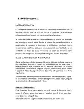 5. MARCO CONCEPTUAL

LA PEDAGOGÍA ACTIVA
La pedagogía activa concibe la educación como el señalar caminos para la
autodeterminación personal y social, y como el desarrollo de la conciencia
crítica por medio del análisis y la transformación de la realidad.
"A través del juego el niño adquiere independencia, cultiva las relaciones
con su entorno natural, social, familiar y cultural. Fomenta el espíritu de la
cooperación, la amistad, la tolerancia, la solidaridad, construye nuevos
conocimientos a partir de los que ya posee, desarrolla sus habilidades y sus
cualidades de líder, de buen compañero, es decir, se desarrolla como
persona, adquiere pautas de comportamiento y una filosofía ante la vida."
DESDE EL ASPECTO DE LA INTEGRALIDAD
Como ser humano, el niño se desarrolla como totalidad, tanto su organismo
biológicamente organizado, como sus potencialidades de aprendizaje y
desenvolvimiento que funcionan en un sistema compuesto de múltiples
dimensiones: socio-afectiva, corporal, cognitiva, comunicativa, ética, estética
y espiritual. "Con el juego el niño se desarrolla integralmente y de forma
significativa.
A continuación, se mencionarán las dimensiones a tenerse en cuenta según l
os lineamientos curriculares: dimensión cognoscitiva, socio-afectiv,lenguaje
o comunicativa estética, espiritual y ética.

Dimensión cognoscitiva
Esta dimensión tiene como objetivo general mejorar la forma de relacio
narse el niño con otros niños, padre y adultos, con el fin de contribuir
a su desarrollo integral. Esta
dimensión tiene tres (3) propósitos fundamentales, los cuales son:

 