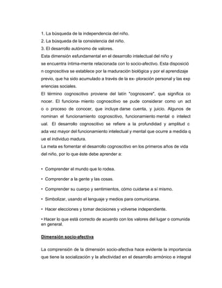 1. La búsqueda de la independencia del niño.
2. La búsqueda de la consistencia del niño.
3. El desarrollo autónomo de valores.
Esta dimensión esfundamental en el desarrollo intelectual del niño y
se encuentra íntima-mente relacionada con lo socio-afectivo. Esta disposició
n cognoscitiva se establece por la maduración biológica y por el aprendizaje
previo, que ha sido acumulado a través de la ex- ploración personal y las exp
eriencias sociales.
El término cognoscitivo proviene del latín "cognoscere", que significa co
nocer. El funciona- miento cognoscitivo se pude considerar como un act
o o proceso de conocer, que incluye darse cuenta, y juicio. Algunos de
nominan el funcionamiento cognoscitivo, funcionamiento mental o intelect
ual. El desarrollo cognoscitivo se refiere a la profundidad y amplitud c
ada vez mayor del funcionamiento intelectual y mental que ocurre a medida q
ue el individuo madura.
La meta es fomentar el desarrollo cognoscitivo en los primeros años de vida
del niño, por lo que éste debe aprender a:
• Comprender el mundo que lo rodea.
• Comprender a la gente y las cosas.
• Comprender su cuerpo y sentimientos, cómo cuidarse a sí mismo.
• Simbolizar, usando el lenguaje y medios para comunicarse.
• Hacer elecciones y tomar decisiones y volverse independiente.
• Hacer lo que está correcto de acuerdo con los valores del lugar o comunida
en general.
Dimensión socio-afectiva
La comprensión de la dimensión socio-afectiva hace evidente la importancia
que tiene la socialización y la afectividad en el desarrollo armónico e integral

 