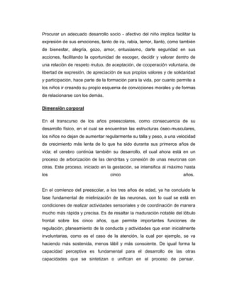 Procurar un adecuado desarrollo socio - afectivo del niño implica facilitar la
expresión de sus emociones, tanto de ira, rabia, temor, llanto, como también
de bienestar, alegría, gozo, amor, entusiasmo, darle seguridad en sus
acciones, facilitando la oportunidad de escoger, decidir y valorar dentro de
una relación de respeto mutuo, de aceptación, de cooperación voluntaria, de
libertad de expresión, de apreciación de sus propios valores y de solidaridad
y participación, hace parte de la formación para la vida, por cuanto permite a
los niños ir creando su propio esquema de convicciones morales y de formas
de relacionarse con los demás.
Dimensión corporal
En el transcurso de los años preescolares, como consecuencia de su
desarrollo físico, en el cual se encuentran las estructuras óseo-musculares,
los niños no dejan de aumentar regularmente su talla y peso, a una velocidad
de crecimiento más lenta de lo que ha sido durante sus primeros años de
vida; el cerebro continúa también su desarrollo, el cual ahora está en un
proceso de arborización de las dendritas y conexión de unas neuronas con
otras. Este proceso, iniciado en la gestación, se intensifica al máximo hasta
los

cinco

años.

En el comienzo del preescolar, a los tres años de edad, ya ha concluido la
fase fundamental de mielinización de las neuronas, con lo cual se está en
condiciones de realizar actividades sensoriales y de coordinación de manera
mucho más rápida y precisa. Es de resaltar la maduración notable del lóbulo
frontal sobre los cinco años, que permite importantes funciones de
regulación, planeamiento de la conducta y actividades que eran inicialmente
involuntarias, como es el caso de la atención, la cual por ejemplo, se va
haciendo más sostenida, menos lábil y más consciente. De igual forma la
capacidad perceptiva es fundamental para el desarrollo de las otras
capacidades que se sintetizan o unifican en el proceso de pensar.

 