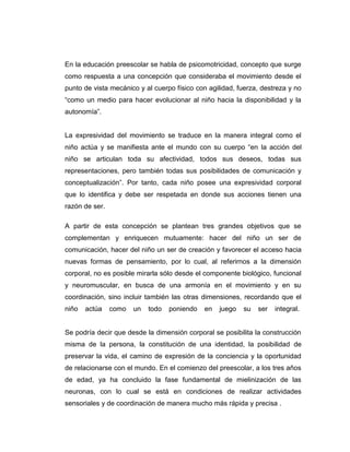 En la educación preescolar se habla de psicomotricidad, concepto que surge
como respuesta a una concepción que consideraba el movimiento desde el
punto de vista mecánico y al cuerpo físico con agilidad, fuerza, destreza y no
“como un medio para hacer evolucionar al niño hacia la disponibilidad y la
autonomía”.

La expresividad del movimiento se traduce en la manera integral como el
niño actúa y se manifiesta ante el mundo con su cuerpo “en la acción del
niño se articulan toda su afectividad, todos sus deseos, todas sus
representaciones, pero también todas sus posibilidades de comunicación y
conceptualización”. Por tanto, cada niño posee una expresividad corporal
que lo identifica y debe ser respetada en donde sus acciones tienen una
razón de ser.
A partir de esta concepción se plantean tres grandes objetivos que se
complementan y enriquecen mutuamente: hacer del niño un ser de
comunicación, hacer del niño un ser de creación y favorecer el acceso hacia
nuevas formas de pensamiento, por lo cual, al referirnos a la dimensión
corporal, no es posible mirarla sólo desde el componente biológico, funcional
y neuromuscular, en busca de una armonía en el movimiento y en su
coordinación, sino incluir también las otras dimensiones, recordando que el
niño

actúa

como

un

todo

poniendo

en

juego

su

ser

integral.

Se podría decir que desde la dimensión corporal se posibilita la construcción
misma de la persona, la constitución de una identidad, la posibilidad de
preservar la vida, el camino de expresión de la conciencia y la oportunidad
de relacionarse con el mundo. En el comienzo del preescolar, a los tres años
de edad, ya ha concluido la fase fundamental de mielinización de las
neuronas, con lo cual se está en condiciones de realizar actividades
sensoriales y de coordinación de manera mucho más rápida y precisa .

 