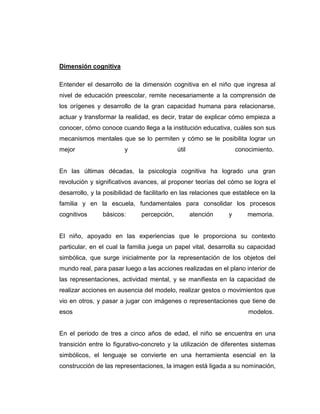 Dimensión cognitiva
Entender el desarrollo de la dimensión cognitiva en el niño que ingresa al
nivel de educación preescolar, remite necesariamente a la comprensión de
los orígenes y desarrollo de la gran capacidad humana para relacionarse,
actuar y transformar la realidad, es decir, tratar de explicar cómo empieza a
conocer, cómo conoce cuando llega a la institución educativa, cuáles son sus
mecanismos mentales que se lo permiten y cómo se le posibilita lograr un
mejor

y

útil

conocimiento.

En las últimas décadas, la psicología cognitiva ha logrado una gran
revolución y significativos avances, al proponer teorías del cómo se logra el
desarrollo, y la posibilidad de facilitarlo en las relaciones que establece en la
familia y en la escuela, fundamentales para consolidar los procesos
cognitivos

básicos:

percepción,

atención

y

memoria.

El niño, apoyado en las experiencias que le proporciona su contexto
particular, en el cual la familia juega un papel vital, desarrolla su capacidad
simbólica, que surge inicialmente por la representación de los objetos del
mundo real, para pasar luego a las acciones realizadas en el plano interior de
las representaciones, actividad mental, y se manifiesta en la capacidad de
realizar acciones en ausencia del modelo, realizar gestos o movimientos que
vio en otros, y pasar a jugar con imágenes o representaciones que tiene de
esos

modelos.

En el periodo de tres a cinco años de edad, el niño se encuentra en una
transición entre lo figurativo-concreto y la utilización de diferentes sistemas
simbólicos, el lenguaje se convierte en una herramienta esencial en la
construcción de las representaciones, la imagen está ligada a su nominación,

 