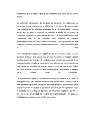 permitiendo que el habla exprese las relaciones que forma en su mundo
interior.

La utilización constructiva del lenguaje se convierte en instrumento de
formación de representaciones y relaciones y, por tanto, de pensamiento.
Los símbolos son los vínculos principales de la intersubjetividad y relación
social; son en esencia sistemas de relación a través de los cuales se
comparten mundos mentales. Desde el punto de vista evolutivo hay que
comprender

que

sin

los

símbolos

sería

imposible

el

compartir

intersubjetivamente el mundo mental con otros, pero igualmente sin ese
compartir con otros sería imposible el desarrollo de la capacidad simbólica en
el

niño.

Para entender las capacidades cognitivas del niño de preescolar, hay que
centrarse en lo que éste sabe y hace en cada momento, su relación y acción
con los objetos del mundo y la mediación que ejercen las personas de su
contexto familiar, escolar y comunitario para el logro de conocimientos en
una interacción en donde se pone en juego el punto de vista propio y el de
los otros, se llega a cuerdos, se adecuan lenguajes y se posibilita el ascenso
hacia

nuevas

zonas

de

desarrollo.

La capacidad que logre la institución educativa y en especial el docente del
nivel preescolar, para ofrecer oportunidades, asumir retos, permitirá que el
niño desde muy pequeño reciba una atención apropiada para el logro de su
propio desarrollo. Es desde el preescolar en donde se debe poner en juego
la habilidad del docente para identificar las diferencias y aptitudes del niño, y
en donde la creatividad le exigirá la implementación de acciones
pedagógicas apropiadas para facilitar su avance.

 