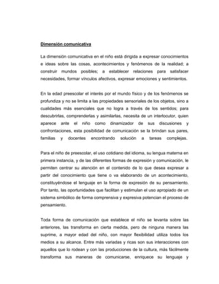 Dimensión comunicativa
La dimensión comunicativa en el niño está dirigida a expresar conocimientos
e ideas sobre las cosas, acontecimientos y fenómenos de la realidad; a
construir

mundos

posibles;

a

establecer

relaciones

para

satisfacer

necesidades, formar vínculos afectivos, expresar emociones y sentimientos.

En la edad preescolar el interés por el mundo físico y de los fenómenos se
profundiza y no se limita a las propiedades sensoriales de los objetos, sino a
cualidades más esenciales que no logra a través de los sentidos; para
descubrirlas, comprenderlas y asimilarlas, necesita de un interlocutor, quien
aparece

ante

el

niño

como

dinamizador

de

sus

discusiones

y

confrontaciones, esta posibilidad de comunicación se la brindan sus pares,
familias

y

docentes

encontrando

solución

a

tareas

complejas.

Para el niño de preescolar, el uso cotidiano del idioma, su lengua materna en
primera instancia, y de las diferentes formas de expresión y comunicación, le
permiten centrar su atención en el contenido de lo que desea expresar a
partir del conocimiento que tiene o va elaborando de un acontecimiento,
constituyéndose el lenguaje en la forma de expresión de su pensamiento.
Por tanto, las oportunidades que facilitan y estimulan el uso apropiado de un
sistema simbólico de forma comprensiva y expresiva potencian el proceso de
pensamiento.

Toda forma de comunicación que establece el niño se levanta sobre las
anteriores, las transforma en cierta medida, pero de ninguna manera las
suprime, a mayor edad del niño, con mayor flexibilidad utiliza todos los
medios a su alcance. Entre más variadas y ricas son sus interacciones con
aquellos que lo rodean y con las producciones de la cultura, más fácilmente
transforma sus maneras de comunicarse, enriquece su lenguaje y

 