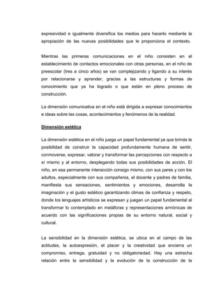 expresividad e igualmente diversifica los medios para hacerlo mediante la
apropiación de las nuevas posibilidades que le proporciona el contexto.

Mientras las primeras comunicaciones en el niño consisten en el
establecimiento de contactos emocionales con otras personas, en el niño de
preescolar (tres a cinco años) se van complejizando y ligando a su interés
por relacionarse y aprender, gracias a las estructuras y formas de
conocimiento que ya ha logrado o que están en pleno proceso de
construcción.
La dimensión comunicativa en el niño está dirigida a expresar conocimientos
e ideas sobre las cosas, acontecimientos y fenómenos de la realidad.
Dimensión estética
La dimensión estética en el niño juega un papel fundamental ya que brinda la
posibilidad de construir la capacidad profundamente humana de sentir,
conmoverse, expresar, valorar y transformar las percepciones con respecto a
sí mismo y al entorno, desplegando todas sus posibilidades de acción. El
niño, en esa permanente interacción consigo mismo, con sus pares y con los
adultos, especialmente con sus compañeros, el docente y padres de familia,
manifiesta sus sensaciones, sentimientos y emociones, desarrolla la
imaginación y el gusto estético garantizando climas de confianza y respeto,
donde los lenguajes artísticos se expresan y juegan un papel fundamental al
transformar lo contemplado en metáforas y representaciones armónicas de
acuerdo con las significaciones propias de su entorno natural, social y
cultural.

La sensibilidad en la dimensión estética, se ubica en el campo de las
actitudes, la autoexpresión, el placer y la creatividad que encierra un
compromiso, entrega, gratuidad y no obligatoriedad. Hay una estrecha
relación entre la sensibilidad y la evolución de la construcción de la

 