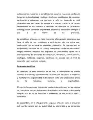 autoconciencia, hablar de la sensibilidad es hablar de respuesta pronta ante
lo nuevo, de la delicadeza y sutileza, de ofrecer posibilidades de expresión,
sentimiento y valoración que permitan al niño su desarrollo en está
dimensión para ser capaz de amarse a sí mismo y amar a los demás,
favoreciendo de esta manera el desarrollo de actitudes de pertenencia,
autorregulación, confianza, singularidad, eficiencia y satisfacción al lograr lo
que

a

sí

mismo

se

ha

propuesto.

La sensibilidad entonces, es hacer referencia a la expresión espontánea que
hace el niño de sus emociones y sentimientos, sin que éstos sean
prejuzgados, en un clima de seguridad y confianza. Se relaciona con su
subjetividad y forma de ver las cosas y se expresa a través del pensamiento
mágico-simbólico utilizando los esquemas de pensamiento típicos en el
establecimiento de relaciones de semejanzas, diferencias, simbolizaciones,
analogías, metáforas, alegorías, paráfrasis, de acuerdo con el nivel de
desarrollo y con su propio contexto.
Dimensión espiritual
El desarrollo de esta dimensión en el niño, le corresponde en primera
instancia a la familia y posteriormente a la institución educativa, al establecer
y mantener viva la posibilidad de trascender como una característica propia
de

la

naturaleza

humana,

la

espiritualidad.

El espíritu humano crea y desarrolla mediante las culturas y en las culturas
un conjunto de valores, de intereses, de aptitudes, actitudes de orden moral y
religioso con el fin de satisfacer la necesidad de trascendencia que lo
caracteriza.

Lo trascendente en el niño, por tanto, se puede entender como el encuentro
del espíritu humano con su subjetividad, su interioridad y su conciencia,

 