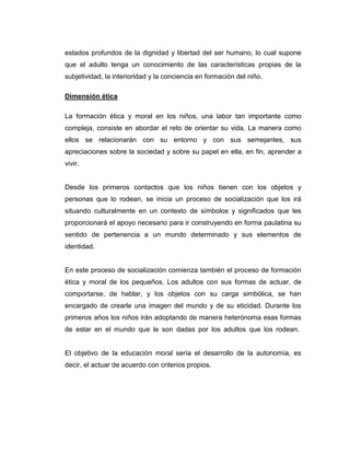 estados profundos de la dignidad y libertad del ser humano, lo cual supone
que el adulto tenga un conocimiento de las características propias de la
subjetividad, la interioridad y la conciencia en formación del niño.
Dimensión ética
La formación ética y moral en los niños, una labor tan importante como
compleja, consiste en abordar el reto de orientar su vida. La manera como
ellos se relacionarán con su entorno y con sus semejantes, sus
apreciaciones sobre la sociedad y sobre su papel en ella, en fin, aprender a
vivir.

Desde los primeros contactos que los niños tienen con los objetos y
personas que lo rodean, se inicia un proceso de socialización que los irá
situando culturalmente en un contexto de símbolos y significados que les
proporcionará el apoyo necesario para ir construyendo en forma paulatina su
sentido de pertenencia a un mundo determinado y sus elementos de
identidad.

En este proceso de socialización comienza también el proceso de formación
ética y moral de los pequeños. Los adultos con sus formas de actuar, de
comportarse, de hablar, y los objetos con su carga simbólica, se han
encargado de crearle una imagen del mundo y de su eticidad. Durante los
primeros años los niños irán adoptando de manera heterónoma esas formas
de estar en el mundo que le son dadas por los adultos que los rodean.

El objetivo de la educación moral sería el desarrollo de la autonomía, es
decir, el actuar de acuerdo con criterios propios.

 