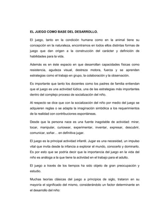 EL JUEGO COMO BASE DEL DESARROLLO.
El juego, tanto en la condición humana como en la animal tiene su
concepción en la naturaleza, encontramos en todos ellos distintas formas de
juego que dan origen a la construcción del carácter y definición de
habilidades para la vida.
Además es en éste espacio en que desarrollan capacidades físicas como
resistencia, agudeza visual, destreza motora, fuerza y se aprenden
estrategias como el trabajo en grupo, la colaboración y la observación.
Es importante que tanto los docentes como los padres de familia entiendan
que el juego es una actividad lúdica, una de las estrategias más importantes
dentro del complejo proceso de socialización del niño.
Al respecto se dice que con la socialización del niño por medio del juego se
adquieren reglas o se adapta la imaginación simbólica a los requerimientos
de la realidad con contribuciones espontáneas.
Desde que la persona nace es una fuente inagotable de actividad: mirar,
tocar, manipular, curiosear, experimentar, inventar, expresar, descubrir,
comunicar, soñar… en definitiva jugar.
El juego es la principal actividad infantil. Jugar es una necesidad, un impulso
vital que invita desde la infancia a explorar el mundo, conocerlo y dominarlo.
Es por esto que se podría decir que la importancia del juego en la vida del
niño es análoga a la que tiene la actividad en el trabajo para el adulto.
El juego a través de los tiempos ha sido objeto de gran preocupación y
estudio.
Muchas teorías clásicas del juego a principios de siglo, trataron en su
mayoría el significado del mismo, considerándolo un factor determinante en
el desarrollo del niño:

 