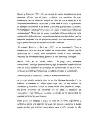 Borges y Gutiérrez (1994). En su manual de juegos socializadores, para
docentes, afirman que el juego, constituye una necesidad de gran
importancia para el desarrollo integral del niño, ya que a través de él se
adquieren conocimientos habilidades y sobre todo, le brinda la oportunidad
de conocerse así mismo, a los demás y al mundo que los rodea. Asimismo,
Peña (1996) en su trabajo "influencia de los juegos recreativos como factores
socializadores”. Afirma que los juegos recreativos, sí tienen influencia en la
socialización de los alumnos, con estos resultados obtenidos indica que los
docentes reconocen que los juegos recreativos, son una herramienta para
lograr que los alumnos desarrollen actividades favorables.
Al respecto Perdono y Sandoval (1997), en su investigación "Juegos
cooperativos para favorecer el proceso de socialización”, señalan que el
aprendizaje de lo social, debe comenzarse desde el nivel preescolar,
utilizando las actividades lúdicas, para que el niño participe y se integre.
García (1998), en su trabajo titulado " El juego como estrategia
socializadora”, concluye que mediante el juego, el desarrollo cognoscitivo del
niño, es el que constituye los procesos del conocimiento por el cual ellos,
empiezan a ampliar su inteligencia y con ello la entrada a la socialización.
Desventajas de la Inadecuada Utilización de la Actividad Lúdica
Al no jugar, el niño pierde la mitad de su vida. No tiene la satisfacción de
construir activamente su propio aprendizaje, será un ser carente de
autoestima y autonomía, ya que no puede decidir como emplear su tiempo.
No podrá desarrollar las relaciones con los otros, la capacidad de
cooperación y las habilidades sociales, perdiendo así la oportunidad de
expresar sentimientos y emociones.
Nadie puede ser obligado a jugar; se entra allí de forma espontánea y
autónoma, como una decisión personal. En algunas ocasiones el juego
puede resultar una actividad desagradable para el niño, ejemplo de ello

 