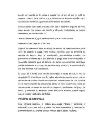 puede ser cuando se le obliga a aceptar un rol con el que no está de
acuerdo, cuando debe realizar una actividad que no le causa satisfacción o
cuando debe continuar jugando sin tener deseos de hacerlo.
En situaciones como esta, el adulto, bien sea el docente o el padre del niño,
debe atender los deseos del infante y ofrecerle posibilidades de juegos
donde éste, se sienta satisfecho.
“El niño que no sabe jugar, será un adulto que no sabrá pensar”.
Importancia del Juego en la Escuela
A pesar de su evidente valor educativo, la escuela ha vivido durante muchos
años de espalda al juego. Para muchas personas jugar es sinónimo de
pérdida de tiempo. Hoy, la investigación psicoevolutiva muestra una
panorámica diferente de lo que significa el juego: esta práctica favorece el
desarrollo necesario para el dominio de ciertos conocimientos, contribuye
satisfactoriamente al proceso de socialización y ante todo le permite al niño
ser feliz mientras vive su evolución.
El juego, es el medio ideal para el aprendizaje, a través de éste, el niño va
descubriendo al ambiente que lo rodea además de conocerse así mismo,
desarrollar la función simbólica o capacidad representativa, la cual consiste
en la representación de situaciones donde el niño experimenta cómo se
sienten otras personas en sus oficios, hogares y profesiones (el juego de
roles), y favorece el desarrollo socio emocional cuando obtiene logros,
supera miedos y soluciona conflictos.
PRINCIPIO DE INTEGRIDAD
Este principio reconoce el trabajo pedagógico integral y considera el
educando como ser único y social en interdependencia y reciprocidad
permanente con su entorno familiar, natural, social, étnico y cultural.

 