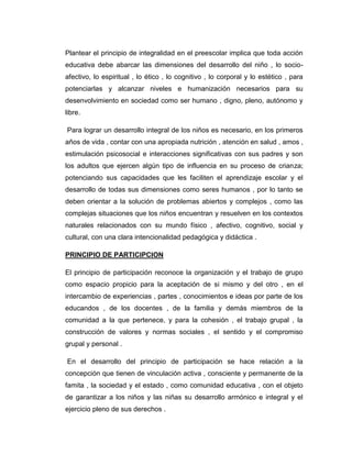 Plantear el principio de integralidad en el preescolar implica que toda acción
educativa debe abarcar las dimensiones del desarrollo del niño , lo socioafectivo, lo espiritual , lo ético , lo cognitivo , lo corporal y lo estético , para
potenciarlas y alcanzar niveles e humanización necesarios para su
desenvolvimiento en sociedad como ser humano , digno, pleno, autónomo y
libre.
Para lograr un desarrollo integral de los niños es necesario, en los primeros
años de vida , contar con una apropiada nutrición , atención en salud , amos ,
estimulación psicosocial e interacciones significativas con sus padres y son
los adultos que ejercen algún tipo de influencia en su proceso de crianza;
potenciando sus capacidades que les faciliten el aprendizaje escolar y el
desarrollo de todas sus dimensiones como seres humanos , por lo tanto se
deben orientar a la solución de problemas abiertos y complejos , como las
complejas situaciones que los niños encuentran y resuelven en los contextos
naturales relacionados con su mundo físico , afectivo, cognitivo, social y
cultural, con una clara intencionalidad pedagógica y didáctica .
PRINCIPIO DE PARTICIPCION
El principio de participación reconoce la organización y el trabajo de grupo
como espacio propicio para la aceptación de si mismo y del otro , en el
intercambio de experiencias , partes , conocimientos e ideas por parte de los
educandos , de los docentes , de la familia y demás miembros de la
comunidad a la que pertenece, y para la cohesión , el trabajo grupal , la
construcción de valores y normas sociales , el sentido y el compromiso
grupal y personal .
En el desarrollo del principio de participación se hace relación a la
concepción que tienen de vinculación activa , consciente y permanente de la
famita , la sociedad y el estado , como comunidad educativa , con el objeto
de garantizar a los niños y las niñas su desarrollo armónico e integral y el
ejercicio pleno de sus derechos .

 