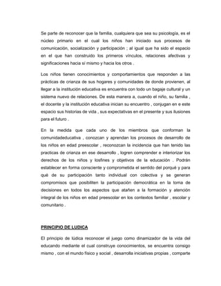 Se parte de reconocer que la familia, cualquiera que sea su psicología, es el
núcleo primario en el cual los niños han iniciado sus procesos de
comunicación, socialización y participación ; al igual que ha sido el espacio
en el que han construido los primeros vínculos, relaciones afectivas y
significaciones hacia sí mismo y hacia los otros .
Los niños tienen conocimientos y comportamientos que responden a las
prácticas de crianza de sus hogares y comunidades de donde provienen, al
llegar a la institución educativa es encuentra con todo un bagaje cultural y un
sistema nuevo de relaciones. De esta manera a, cuando el niño, su familia ,
el docente y la institución educativa inician su encuentro , conjugan en e este
espacio sus historias de vida , sus expectativas en el presente y sus ilusiones
para el futuro .
En la medida que cada uno de los miembros que conforman la
comunidadeducativa , conozcan y aprendan los procesos de desarrollo de
los niños en edad preescolar , reconozcan la incidencia que han tenido las
practicas de crianza en ese desarrollo , logren comprender e interiorizar los
derechos de los niños y losfines y objetivos de la educación . Podrán
establecer en forma consciente y comprometida el sentido del porqué y para
qué de su participación tanto individual con colectiva y se generan
compromisos que posibiliten la participación democrática en la toma de
decisiones en todos los aspectos que atañen a la formación y atención
integral de los niños en edad preescolar en los contextos familiar , escolar y
comunitario .

PRINCIPIO DE LUDICA
El principio de lúdica reconocer el juego como dinamizador de la vida del
educando mediante el cual construye conocimientos, se encuentra consigo
mismo , con el mundo físico y social , desarrolla iniciativas propias , comparte

 