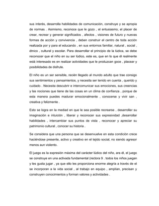 sus interés, desarrolla habilidades de comunicación, construye y se apropia
de normas . Asimismo, reconoce que le gozo , el entusiasmo, el placer de
crear, recrear y generar significados , afectos , visiones de futuro y nuevas
formas de acción y convivencia , deben construir el centro de toda acción
realizada por y para el educando , en sus entornos familiar, natural , social ,
étnico , cultural y escolar. Para desarrollar el principio de la lúdica, se debe
reconocer que el niño en su ser lúdico, este es, que en lo que él realmente
está interesado es en realizar actividades que le produzcan goce , placear y
posibilidades de disfrute.
El niño es un ser sensible, recién llegado al mundo adulto que trae consigo
sus sentimientos y pensamientos, y necesita ser tenido en cuenta , querido y
cuidado . Necesita descubrir e intercomunicar sus emociones, sus creencias
y las nociones que tiene de las cosas en un clima de confianza , porque de
esta manera puedes madurar emocionalmente , conocerse y vivir san ,
creativa y felizmente .
Esto se logra en la mediad en que le sea posible recrearse , desarrollar su
imaginación e intuición , liberar y reconocer sus expresividad ,desarrollar
habilidades , intercambiar sus puntos de vista , reconocer y apreciar su
patrimonio cultural , conocer su historia .
Se considera que una persona que se desenvuelve en esta condición crece
haciéndose presente, activo y creativo en el tejido social, no siendo agresor
menos aun violento.
El juego es la expresión máxima del carácter lúdico del niño, ara él, el juego
se construye en una activada fundamental (rectora 9 . todos los niños juegan
y les gusta jugar , ya que ello les proporciona enorme alegría a través de el
se incorporan a la vida social , al trabajo en equipo , amplían, precisan y
construyen conocimientos y forman valores y actividades .

 