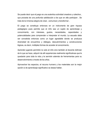 Se puede decir que el juego es una autentica actividad creadora y colectiva ,
que proceda de una profunda satisfacción a los que en ella participan . Se
trata de la inmensa alegría de crear , comunicar y transformar .
El juego se constituye entonces en un instrumento de gran riqueza
pedagógico pues permite que el niño sea un sujeto de aprendizaje y
conocimiento,

con

intereses,

gustos,

necesidades,

capacidades

y

potencialidades para comprender e interpretar el mundo. La escuela debe
ser concebida entonces como un lugar agradable donde se produzca
diversidad de encuentros y diálogos, descubrimientos y construcciones
lógicas, es decir, múltiples formas de acceder al conocimiento.
Aprender jugando permitirá no solo al niño sino también al docente disfrutar
de lo que se hace, adquirir de allí experiencias realmente significativas que le
quedarán para toda la vida y le servirán además de herramientas para su
desenvolvimiento a través de los años.
Aprovechar los espacios, el recurso humano y los materiales son la mejor
opción si de aprendizaje significativo se desea hablar.

 