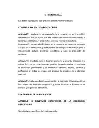 6. MARCO LEGAL
Las bases legales para este proyecto están fundamentadas en:

CONSTITUCION POLITICA DE COLOMBIA

Articulo 67. La educación es un derecho de la persona y un servicio público
que tiene una función social; con ella se busca el acceso al conocimiento, a
la ciencia, a la técnica, y a los demás bienes y valores de la cultura.
La educación formara al colombiano en el respeto a los derechos humanos,
a la paz y a la democracia; y en la práctica del trabajo y la recreación, para el
mejoramiento cultural, científico, tecnológico y para la protección del
ambiente.

Articulo 70. El estado tiene el deber de promover y fomentar el acceso a la
cultura de todos los colombianos en igualdad de oportunidades, por medio de
la educación permanente y la enseñanza científica, técnica, artística y
profesional en todas las etapas del proceso de creación de la identidad
nacional.

Articulo 71. La búsqueda del conocimiento y la expresión artística son libres.
Los planes de desarrollo económico y social incluirán el fomento a las
ciencias y en general, a la cultura.

LEY GENERAL DE LA EDUCACION

ARTICULO

16

OBJETIVOS

ESPEFICICOS

PREESCOLAR

Son objetivos específicos del nivel preescolar:

DE

LA

EDUCACION

 