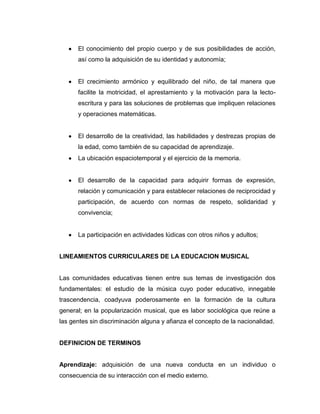 El conocimiento del propio cuerpo y de sus posibilidades de acción,
así como la adquisición de su identidad y autonomía;

El crecimiento armónico y equilibrado del niño, de tal manera que
facilite la motricidad, el aprestamiento y la motivación para la lectoescritura y para las soluciones de problemas que impliquen relaciones
y operaciones matemáticas.

El desarrollo de la creatividad, las habilidades y destrezas propias de
la edad, como también de su capacidad de aprendizaje.
La ubicación espaciotemporal y el ejercicio de la memoria.

El desarrollo de la capacidad para adquirir formas de expresión,
relación y comunicación y para establecer relaciones de reciprocidad y
participación, de acuerdo con normas de respeto, solidaridad y
convivencia;

La participación en actividades lúdicas con otros niños y adultos;

LINEAMIENTOS CURRICULARES DE LA EDUCACION MUSICAL

Las comunidades educativas tienen entre sus temas de investigación dos
fundamentales: el estudio de la música cuyo poder educativo, innegable
trascendencia, coadyuva poderosamente en la formación de la cultura
general; en la popularización musical, que es labor sociológica que reúne a
las gentes sin discriminación alguna y afianza el concepto de la nacionalidad.

DEFINICION DE TERMINOS

Aprendizaje: adquisición de una nueva conducta en un individuo o
consecuencia de su interacción con el medio externo.

 