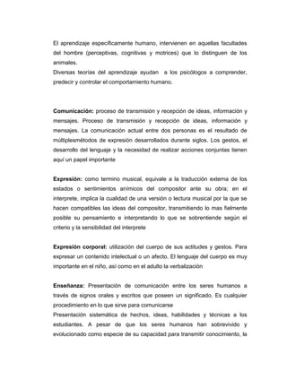 El aprendizaje específicamente humano, intervienen en aquellas facultades
del hombre (perceptivas, cognitivas y motrices) que lo distinguen de los
animales.
Diversas teorías del aprendizaje ayudan a los psicólogos a comprender,
predecir y controlar el comportamiento humano.

Comunicación: proceso de transmisión y recepción de ideas, información y
mensajes. Proceso de transmisión y recepción de ideas, información y
mensajes. La comunicación actual entre dos personas es el resultado de
múltiplesmétodos de expresión desarrollados durante siglos. Los gestos, el
desarrollo del lenguaje y la necesidad de realizar acciones conjuntas tienen
aquí un papel importante

Expresión: como termino musical, equivale a la traducción externa de los
estados o sentimientos anímicos del compositor ante su obra; en el
interprete, implica la cualidad de una versión o lectura musical por la que se
hacen compatibles las ideas del compositor, transmitiendo lo mas fielmente
posible su pensamiento e interpretando lo que se sobrentiende según el
criterio y la sensibilidad del interprete

Expresión corporal: utilización del cuerpo de sus actitudes y gestos. Para
expresar un contenido intelectual o un afecto. El lenguaje del cuerpo es muy
importante en el niño, así como en el adulto la verbalización

Enseñanza: Presentación de comunicación entre los seres humanos a
través de signos orales y escritos que poseen un significado. Es cualquier
procedimiento en lo que sirve para comunicarse
Presentación sistemática de hechos, ideas, habilidades y técnicas a los
estudiantes. A pesar de que los seres humanos han sobrevivido y
evolucionado como especie de su capacidad para transmitir conocimiento, la

 