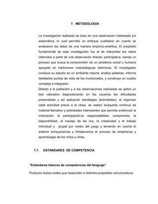 7. METODOLOGIA

La investigación realizada se baso en una observación interesada y/o
sistemática, lo cual permitió un enfoque cualitativo en cuanto se
analizaron los datos de una manera empírico-analítica. El propósito
fundamental de esta investigación fue el de interpretar los datos
obtenidos a partir de una observación directa- participativa; siendo un
proceso que busca la comprensión de un problema social o humano
apoyado en tradiciones metodológicas distintivas. El investigador
conduce su estudio en un ambiente natural, analiza palabras, informa
detallados puntos de vista de los involucrados, y construye un cuadro
complejo e integrador.
Debido a la población y a las observaciones realizadas se aplicó un
test valorativo diagnosticando en los usuarios las dificultades
presentadas y así aplicando estrategias (actividades), al organizar
cada actividad previa a la clase, se realizo búsqueda continua de
material llamativo y actividades interesantes que permita evidenciar la
motivación,

la

participación,la

responsabilidad,

compromiso,

la

disponibilidad, el manejo de las tics, la creatividad y el trabajo
individual y

grupal por medio del juego y teniendo en cuenta lo

anterior enriquecemos y fortalecemos el proceso de enseñanza y
aprendizajes de los niños y niñas.

7.1.

ESTANDARES DE COMPETENCIA

“Estándares básicos de competencias del lenguaje”
Produzco textos orales que responden a distintos propósitos comunicativos:

 