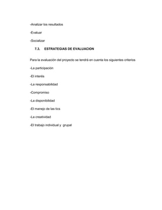 -Analizar los resultados
-Evaluar
-Socializar
7.3.

ESTRATEGIAS DE EVALUACION

Para la evaluación del proyecto se tendrá en cuenta los siguientes criterios
-La participación
-El interés
-La responsabilidad
-Compromiso
-La disponibilidad
-El manejo de las tics
-La creatividad
-El trabajo individual y grupal

 