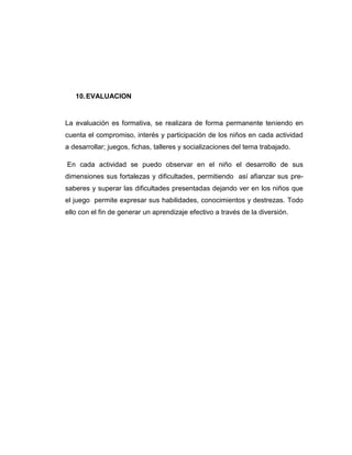 10. EVALUACION

La evaluación es formativa, se realizara de forma permanente teniendo en
cuenta el compromiso, interés y participación de los niños en cada actividad
a desarrollar; juegos, fichas, talleres y socializaciones del tema trabajado.
En cada actividad se puedo observar en el niño el desarrollo de sus
dimensiones sus fortalezas y dificultades, permitiendo así afianzar sus presaberes y superar las dificultades presentadas dejando ver en los niños que
el juego permite expresar sus habilidades, conocimientos y destrezas. Todo
ello con el fin de generar un aprendizaje efectivo a través de la diversión.

 