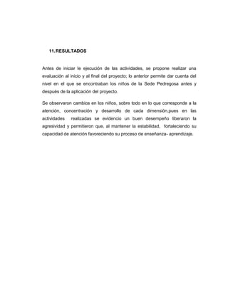 11. RESULTADOS

Antes de iniciar le ejecución de las actividades, se propone realizar una
evaluación al inicio y al final del proyecto; lo anterior permite dar cuenta del
nivel en el que se encontraban los niños de la Sede Pedregosa antes y
después de la aplicación del proyecto.
Se observaron cambios en los niños, sobre todo en lo que corresponde a la
atención, concentración y desarrollo de cada dimensión,pues en las
actividades

realizadas se evidencio un buen desempeño liberaron la

agresividad y permitieron que, al mantener la estabilidad, fortaleciendo su
capacidad de atención favoreciendo su proceso de enseñanza- aprendizaje.

 
