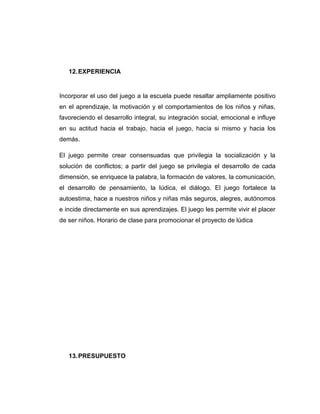 12. EXPERIENCIA

Incorporar el uso del juego a la escuela puede resaltar ampliamente positivo
en el aprendizaje, la motivación y el comportamientos de los niños y niñas,
favoreciendo el desarrollo integral, su integración social, emocional e influye
en su actitud hacia el trabajo, hacia el juego, hacia si mismo y hacia los
demás.
El juego permite crear consensuadas que privilegia la socialización y la
solución de conflictos; a partir del juego se privilegia el desarrollo de cada
dimensión, se enriquece la palabra, la formación de valores, la comunicación,
el desarrollo de pensamiento, la lúdica, el diálogo. El juego fortalece la
autoestima, hace a nuestros niños y niñas más seguros, alegres, autónomos
e incide directamente en sus aprendizajes. El juego les permite vivir el placer
de ser niños. Horario de clase para promocionar el proyecto de lúdica

13. PRESUPUESTO

 