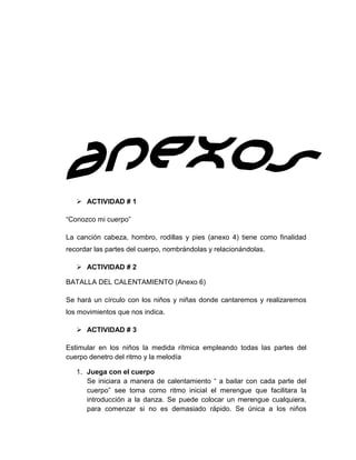 ACTIVIDAD # 1
“Conozco mi cuerpo”
La canción cabeza, hombro, rodillas y pies (anexo 4) tiene como finalidad
recordar las partes del cuerpo, nombrándolas y relacionándolas.
 ACTIVIDAD # 2
BATALLA DEL CALENTAMIENTO (Anexo 6)
Se hará un círculo con los niños y niñas donde cantaremos y realizaremos
los movimientos que nos indica.
 ACTIVIDAD # 3
Estimular en los niños la medida rítmica empleando todas las partes del
cuerpo denetro del ritmo y la melodía
1. Juega con el cuerpo
Se iniciara a manera de calentamiento “ a bailar con cada parte del
cuerpo” see toma como ritmo inicial el merengue que facilitara la
introducción a la danza. Se puede colocar un merengue cualquiera,
para comenzar si no es demasiado rápido. Se única a los niños

 