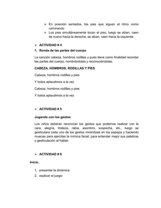  En posición sentados, los pies que siguen el ritmo como
caminando
 Los pies simultáneamente tocan el piso, luego se alzan, caen
de nuevo hacia la derecha, se alzan, caen hacia la izquierda
 ACTIVIDAD # 4
1. Ronda de las partes del cuerpo
La canción cabeza, hombros rodillas y pues tiene como finalidad recordar
las partes del cuerpo, nombrándolas y reconociéndolas.
CABEZA, HOMBROS, RODILLAS Y PIES
Cabeza, hombros rodillas y pies
Y todos aplaudimos a la vez
Cabeza, hombros rodillas y pies
Y todos aplaudimos a la vez

 ACTIVIDAD # 5
Jugando con los gestos
Los niños deberán reconocer los gestos que podemos realizar con la
cara, alegría, tristeza, rabia, asombro, sospecha, etc., luego se
gesticulara cada uno de los gestos mirándose en los espejos y haciendo
muecas para ejercitas la mímica facial, para entender mejor sus palabras
y gesticulación al hablar.

 ACTIVIDAD # 6
Inicio.
1. presentar la dinámica
2. explicar el juego:

 