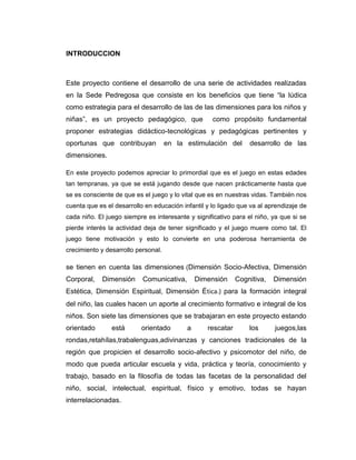INTRODUCCION

Este proyecto contiene el desarrollo de una serie de actividades realizadas
en la Sede Pedregosa que consiste en los beneficios que tiene “la lúdica
como estrategia para el desarrollo de las de las dimensiones para los niños y
niñas”, es un proyecto pedagógico, que

como propósito fundamental

proponer estrategias didáctico-tecnológicas y pedagógicas pertinentes y
oportunas que contribuyan

en la estimulación del

desarrollo de las

dimensiones.
En este proyecto podemos apreciar lo primordial que es el juego en estas edades
tan tempranas, ya que se está jugando desde que nacen prácticamente hasta que
se es consciente de que es el juego y lo vital que es en nuestras vidas. También nos
cuenta que es el desarrollo en educación infantil y lo ligado que va al aprendizaje de
cada niño. El juego siempre es interesante y significativo para el niño, ya que si se
pierde interés la actividad deja de tener significado y el juego muere como tal. El
juego tiene motivación y esto lo convierte en una poderosa herramienta de
crecimiento y desarrollo personal.

se tienen en cuenta las dimensiones (Dimensión Socio-Afectiva, Dimensión
Corporal,

Dimensión

Comunicativa,

Dimensión

Cognitiva,

Dimensión

Estética, Dimensión Espiritual, Dimensión Ética.) para la formación integral
del niño, las cuales hacen un aporte al crecimiento formativo e integral de los
niños. Son siete las dimensiones que se trabajaran en este proyecto estando
orientado

está

orientado

a

rescatar

los

juegos,las

rondas,retahílas,trabalenguas,adivinanzas y canciones tradicionales de la
región que propicien el desarrollo socio-afectivo y psicomotor del niño, de
modo que pueda articular escuela y vida, práctica y teoría, conocimiento y
trabajo, basado en la filosofía de todas las facetas de la personalidad del
niño, social, intelectual, espiritual, físico y emotivo, todas se hayan
interrelacionadas.

 