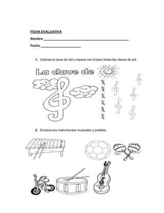 FICHA EVALUATIVA
Nombre: _______________________________________________
Fecha: ______________________

1. Colorea la clave de sol y repasa con el lapiz todas las claves de sol.

2. Encierra los instrumentos musicales y pintelos.

 