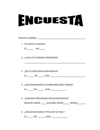 Nombres y apellidos: ____________________________________________
1. TE GUSTA LA MUSICA
SI ______

NO _____

2. ¿CUAL ES TU MUSICA PREFERIDA?
________________________________________________________

3. ¿EN TU CASA ESCUCHAN MUSICA?
SI ______ NO _____ CUAL ________________________________

4. ¿ESCUCHAS MUSICA CUANDO REALIZAS TAREAS?
SI ______ NO ______ CUAL_______________

5. ¿CON QUE FRECUENCIA ESCUCHAS MUSICA?
MUCHAS VECES _____ ALGUNAS VECES______ NUNCA________

6. ¿ESCUCHAS MUSICA TIPICA DE TU PAIS.?
SI ______ NO ______ CUAL _______________

 