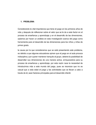 1. PROBLEMA

Considerando la vital importancia que tiene el juego en los primeros años de
vida y después de reflexionar sobre el valor que se le da a este factor en el
proceso de enseñanza y aprendizaje y en el desarrollo de las dimensiones,
optamos por hacer un análisis en esta investigación acerca del juego como
herramienta para el desarrollo de las dimensiones para los niños y niñas de
primer grado.
la causa por la que consideramos que se está presentando este problema,
es debido a que algunas educadoras opinan que el juego en el aula provoca
indisciplina y por querer mantener tranquilo al grupo, detiene la posibilidad de
desarrollar sus dimensiones de una manera activa, enriquecedora para su
proceso de enseñanza y aprendizaje. por esta razón nace la necesidad de
introducirnos más a este mundo del juego, pues se reconoce que no es
casual que a esta edad el juego y las actividades que se llevan a cabo a
través de él, sean factores principales para el desarrollo infantil.

 