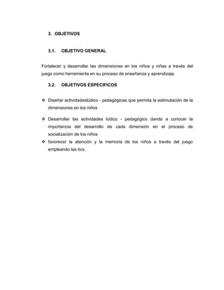 3. OBJETIVOS

3.1.

OBJETIVO GENERAL

Fortalecer y desarrollar las dimensiones en los niños y niñas a través del
juego como herramienta en su proceso de enseñanza y aprendizaje.
3.2.

OBJETIVOS ESPECIFICOS

 Diseñar actividadeslúdico - pedagógicas que permita la estimulación de la
dimensiones en los niños
 Desarrollar las actividades lúdico - pedagógico dando a conocer la
importancia del desarrollo de cada dimensión en el proceso de
socialización de los niños
 favorecer la atención y la memoria de los niños a través del juego
empleando las tics.

 