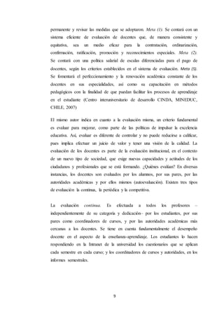 9
permanente y revisar las medidas que se adoptaron. Meta (1). Se contará con un
sistema eficiente de evaluación de docentes que, de manera consistente y
equitativa, sea un medio eficaz para la contratación, ordinarización,
confirmación, ratificación, promoción y reconocimientos especiales. Meta (2).
Se contará con una política salarial de escalas diferenciadas para el pago de
docentes, según los criterios establecidos en el sistema de evaluación. Meta (5).
Se fomentará el perfeccionamiento y la renovación académica constante de los
docentes en sus especialidades, así como su capacitación en métodos
pedagógicos con la finalidad de que puedan facilitar los procesos de aprendizaje
en el estudiante (Centro interuniversitario de desarrollo CINDA, MINEDUC,
CHILE, 2007)
El mismo autor indica en cuanto a la evaluación misma, un criterio fundamental
es evaluar para mejorar, como parte de las políticas de impulsar la excelencia
educativa. Así, evaluar es diferente de controlar y no puede reducirse a calificar,
pues implica efectuar un juicio de valor y tener una visión de la calidad. La
evaluación de los docentes es parte de la evaluación institucional, en el contexto
de un nuevo tipo de sociedad, que exige nuevas capacidades y actitudes de los
ciudadanos y profesionales que se está formando. ¿Quiénes evalúan? En diversas
instancias, los docentes son evaluados por los alumnos, por sus pares, por las
autoridades académicas y por ellos mismos (autoevaluación). Existen tres tipos
de evaluación la continua, la periódica y la competitiva.
La evaluación continua. Es efectuada a todos los profesores –
independientemente de su categoría y dedicación– por los estudiantes, por sus
pares como coordinadores de cursos, y por las autoridades académicas más
cercanas a los docentes. Se tiene en cuenta fundamentalmente el desempeño
docente en el aspecto de la enseñanza-aprendizaje. Los estudiantes lo hacen
respondiendo en la Intranet de la universidad los cuestionarios que se aplican
cada semestre en cada curso; y los coordinadores de cursos y autoridades, en los
informes semestrales.
 