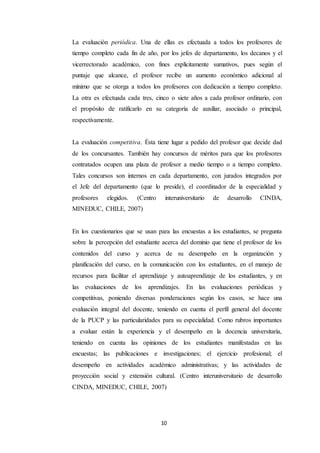 10
La evaluación periódica. Una de ellas es efectuada a todos los profesores de
tiempo completo cada fin de año, por los jefes de departamento, los decanos y el
vicerrectorado académico, con fines explícitamente sumativos, pues según el
puntaje que alcance, el profesor recibe un aumento económico adicional al
mínimo que se otorga a todos los profesores con dedicación a tiempo completo.
La otra es efectuada cada tres, cinco o siete años a cada profesor ordinario, con
el propósito de ratificarlo en su categoría de auxiliar, asociado o principal,
respectivamente.
La evaluación competitiva. Ésta tiene lugar a pedido del profesor que decide dad
de los concursantes. También hay concursos de méritos para que los profesores
contratados ocupen una plaza de profesor a medio tiempo o a tiempo completo.
Tales concursos son internos en cada departamento, con jurados integrados por
el Jefe del departamento (que lo preside), el coordinador de la especialidad y
profesores elegidos. (Centro interuniversitario de desarrollo CINDA,
MINEDUC, CHILE, 2007)
En los cuestionarios que se usan para las encuestas a los estudiantes, se pregunta
sobre la percepción del estudiante acerca del dominio que tiene el profesor de los
contenidos del curso y acerca de su desempeño en la organización y
planificación del curso, en la comunicación con los estudiantes, en el manejo de
recursos para facilitar el aprendizaje y autoaprendizaje de los estudiantes, y en
las evaluaciones de los aprendizajes. En las evaluaciones periódicas y
competitivas, poniendo diversas ponderaciones según los casos, se hace una
evaluación integral del docente, teniendo en cuenta el perfil general del docente
de la PUCP y las particularidades para su especialidad. Como rubros importantes
a evaluar están la experiencia y el desempeño en la docencia universitaria,
teniendo en cuenta las opiniones de los estudiantes manifestadas en las
encuestas; las publicaciones e investigaciones; el ejercicio profesional; el
desempeño en actividades académico administrativas; y las actividades de
proyección social y extensión cultural. (Centro interuniversitario de desarrollo
CINDA, MINEDUC, CHILE, 2007)
 
