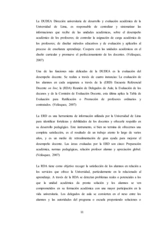 11
La DUDEA Dirección universitaria de desarrollo y evaluación académica de la
Universidad de Lima, es responsable de centralizar y sistematizar las
informaciones que recibe de las unidades académicas, sobre el desempeño
académico de los profesores; de controlar la asignación de carga académica de
los profesores; de diseñar métodos educativos y de evaluación y aplicarlos al
proceso de enseñanza aprendizaje. Coopera con las unidades académicas en el
diseño curricular y promueve el perfeccionamiento de los docentes. (Velásquez,
2007)
Una de las funciones más delicadas de la DUDEA es la evaluación del
desempeño docente. Se realiza a través de cuatro instancias: La evaluación de
los alumnos en cada asignatura a través de la (ERD) Encuesta Referencial
Docente on line; la (RDA) Reunión de Delegados de Aula; la Evaluación de los
decanos y de la Comisión de Evaluación Docente, esta última aplica la Tabla de
Evaluación para Ratificación o Promoción de profesores ordinarios y
contratados. (Velásquez, 2007)
La ERD es una herramienta de información utilizada por la Universidad de Lima
para identificar fortalezas y debilidades de los docentes y ofrecerle respaldo en
su desarrollo pedagógico. Este instrumento, si bien no termina de ofrecernos una
completa satisfacción, es el resultado de un trabajo atento lo largo de varios
años, y es un medio de retroalimentación de gran ayuda para mejorar el
desempeño docente. Las áreas evaluadas por la ERD son cinco: Preparación
académica, normas pedagógicas, relación profesor alumno y apreciación global.
(Velásquez, 2007)
La RDA tiene como objetivo recoger la satisfacción de los alumnos en relación a
los servicios que ofrece la Universidad, particularmente en lo relacionado al
aprendizaje. A través de la RDA se detectan problemas reales o potenciales a los
que la unidad académica da pronta solución y los alumnos se ven
comprometidos en su formación académica con una mayor participación en la
vida universitaria. Los delegados de aula se convierten en el nexo entre los
alumnos y las autoridades del programa o escuela proponiendo soluciones o
 