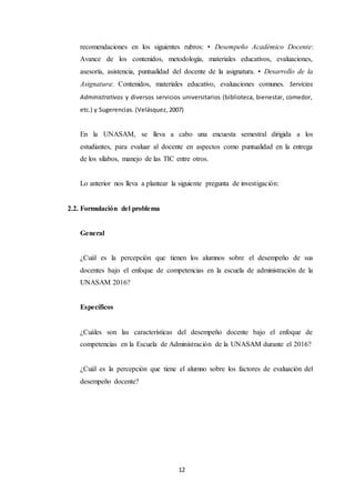 12
recomendaciones en los siguientes rubros: • Desempeño Académico Docente:
Avance de los contenidos, metodología, materiales educativos, evaluaciones,
asesoría, asistencia, puntualidad del docente de la asignatura. • Desarrollo de la
Asignatura: Contenidos, materiales educativo, evaluaciones comunes. Servicios
Administrativos y diversos servicios universitarios (biblioteca, bienestar, comedor,
etc.) y Sugerencias. (Velásquez, 2007)
En la UNASAM, se lleva a cabo una encuesta semestral dirigida a los
estudiantes, para evaluar al docente en aspectos como puntualidad en la entrega
de los sílabos, manejo de las TIC entre otros.
Lo anterior nos lleva a plantear la siguiente pregunta de investigación:
2.2. Formulación del problema
General
¿Cuál es la percepción que tienen los alumnos sobre el desempeño de sus
docentes bajo el enfoque de competencias en la escuela de administración de la
UNASAM 2016?
Específicos
¿Cuáles son las características del desempeño docente bajo el enfoque de
competencias en la Escuela de Administración de la UNASAM durante el 2016?
¿Cuál es la percepción que tiene el alumno sobre los factores de evaluación del
desempeño docente?
 
