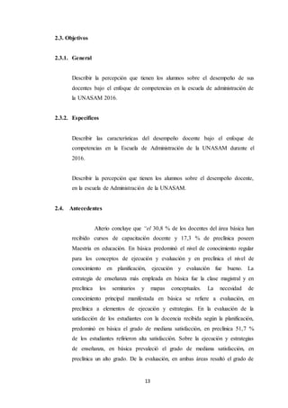 13
2.3. Objetivos
2.3.1. General
Describir la percepción que tienen los alumnos sobre el desempeño de sus
docentes bajo el enfoque de competencias en la escuela de administración de
la UNASAM 2016.
2.3.2. Específicos
Describir las características del desempeño docente bajo el enfoque de
competencias en la Escuela de Administración de la UNASAM durante el
2016.
Describir la percepción que tienen los alumnos sobre el desempeño docente,
en la escuela de Administración de la UNASAM.
2.4. Antecedentes
Alterio concluye que “el 30,8 % de los docentes del área básica han
recibido cursos de capacitación docente y 17,3 % de preclínica poseen
Maestría en educación. En básica predominó el nivel de conocimiento regular
para los conceptos de ejecución y evaluación y en preclínica el nivel de
conocimiento en planificación, ejecución y evaluación fue bueno. La
estrategia de enseñanza más empleada en básica fue la clase magistral y en
preclínica los seminarios y mapas conceptuales. La necesidad de
conocimiento principal manifestada en básica se refiere a evaluación, en
preclínica a elementos de ejecución y estrategias. En la evaluación de la
satisfacción de los estudiantes con la docencia recibida según la planificación,
predominó en básica el grado de mediana satisfacción, en preclínica 51,7 %
de los estudiantes refirieron alta satisfacción. Sobre la ejecución y estrategias
de enseñanza, en básica prevaleció el grado de mediana satisfacción, en
preclínica un alto grado. De la evaluación, en ambas áreas resaltó el grado de
 