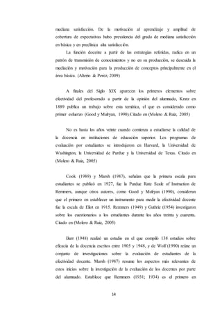 14
mediana satisfacción. De la motivación al aprendizaje y amplitud de
cobertura de expectativas hubo prevalencia del grado de mediana satisfacción
en básica y en preclínica alta satisfacción.
La función docente a partir de las estrategias referidas, radica en un
patrón de transmisión de conocimientos y no en su producción, se descuida la
mediación y motivación para la producción de conceptos principalmente en el
área básica. (Alterio & Perez, 2009)
A finales del Siglo XIX aparecen los primeros elementos sobre
efectividad del profesorado a partir de la opinión del alumnado, Kratz en
1889 publica un trabajo sobre esta temática, el que es considerado como
primer esfuerzo (Good y Mulryan, 1990).Citado en (Molero & Ruiz, 2005)
No es hasta los años veinte cuando comienza a estudiarse la calidad de
la docencia en instituciones de educación superior. Los programas de
evaluación por estudiantes se introdujeron en Harvard, la Universidad de
Washington, la Universidad de Purdue y la Universidad de Texas. Citado en
(Molero & Ruiz, 2005)
Cook (1989) y Marsh (1987), señalan que la primera escala para
estudiantes se publicó en 1927, fue la Purdue Rate Scale of Instruction de
Remmers, aunque otros autores, como Good y Mulryan (1990), consideran
que el primero en establecer un instrumento para medir la efectividad docente
fue la escala de Eliot en 1915. Remmers (1949) y Guthrie (1954) investigaron
sobre los cuestionarios a los estudiantes durante los años treinta y cuarenta.
Citado en (Molero & Ruiz, 2005)
Barr (1948) realizó un estudio en el que compiló 138 estudios sobre
eficacia de la docencia escritos entre 1905 y 1948, y de Wolf (1990) reúne un
conjunto de investigaciones sobre la evaluación de estudiantes de la
efectividad docente. Marsh (1987) resume los aspectos más relevantes de
estos inicios sobre la investigación de la evaluación de los docentes por parte
del alumnado. Establece que Remmers (1931; 1934) es el primero en
 
